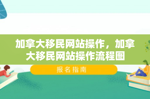 加拿大移民网站操作，加拿大移民网站操作流程图