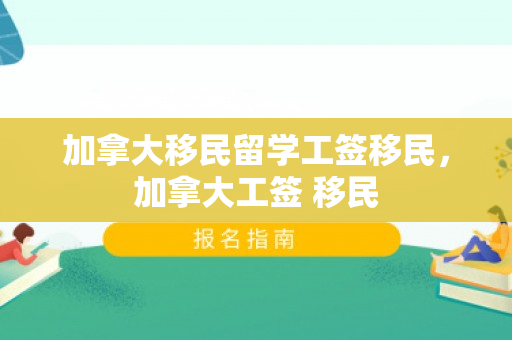 加拿大移民留学工签移民，加拿大工签 移民
