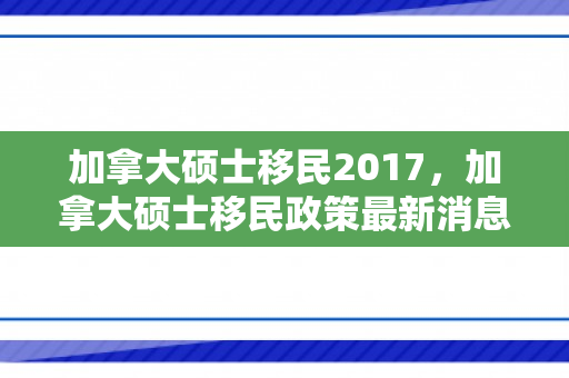 加拿大硕士移民2017，加拿大硕士移民政策最新消息