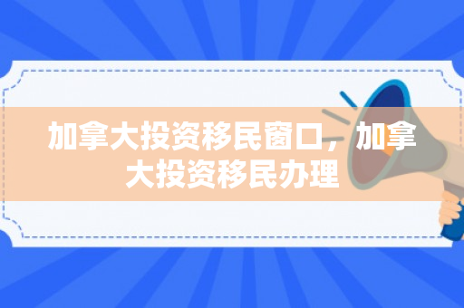 加拿大投资移民窗口，加拿大投资移民办理