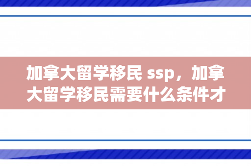 加拿大留学移民 ssp，加拿大留学移民需要什么条件才可以