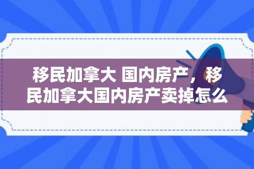 移民加拿大 国内房产，移民加拿大国内房产卖掉怎么报税
