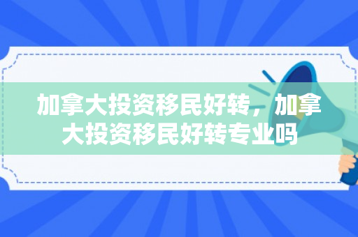 加拿大投资移民好转，加拿大投资移民好转专业吗