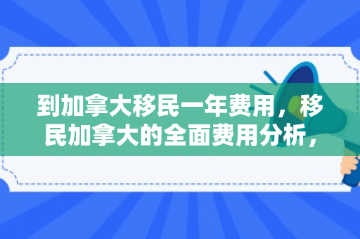 到加拿大移民一年费用，移民加拿大的全面费用分析，一年大概需要多少钱？
