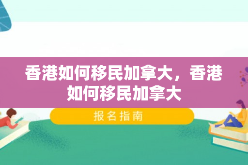香港如何移民加拿大，香港如何移民加拿大