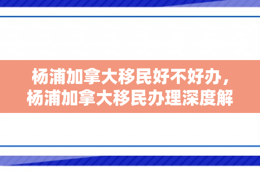 杨浦加拿大移民好不好办，杨浦加拿大移民办理深度解析，优势、挑战与办理流程