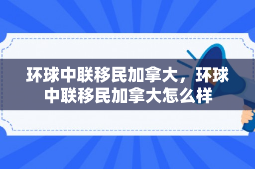 环球中联移民加拿大，环球中联移民加拿大怎么样