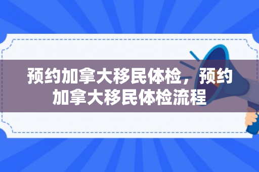 预约加拿大移民体检，预约加拿大移民体检流程