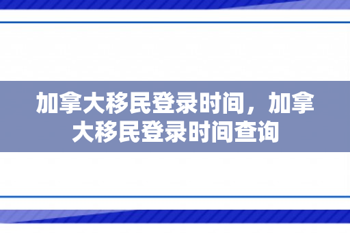 加拿大移民登录时间，加拿大移民登录时间查询