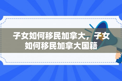 子女如何移民加拿大，子女如何移民加拿大国籍