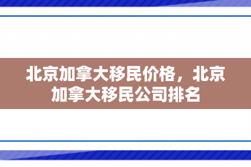 北京加拿大移民价格，北京加拿大移民公司排名