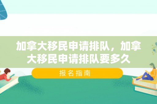 加拿大移民申请排队，加拿大移民申请排队要多久