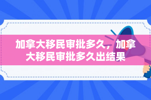 加拿大移民审批多久，加拿大移民审批多久出结果