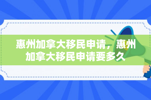 惠州加拿大移民申请，惠州加拿大移民申请要多久