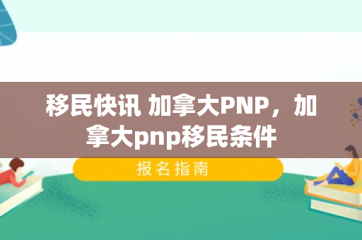 移民快讯 加拿大PNP，加拿大pnp移民条件