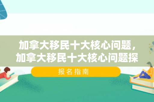 加拿大移民十大核心问题，加拿大移民十大核心问题探讨
