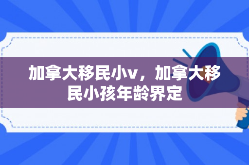 加拿大移民小v，加拿大移民小孩年龄界定