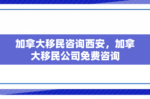 加拿大移民咨询西安，加拿大移民公司免费咨询