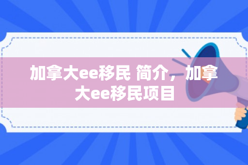 加拿大ee移民 简介，加拿大ee移民项目