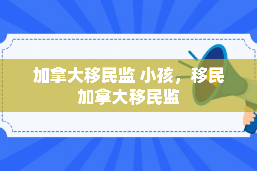 加拿大移民监 小孩，移民加拿大移民监