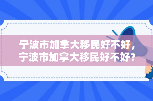 宁波市加拿大移民好不好，宁波市加拿大移民好不好？全面解读移民加拿大的利与弊