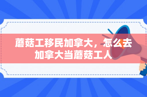 蘑菇工移民加拿大，怎么去加拿大当蘑菇工人