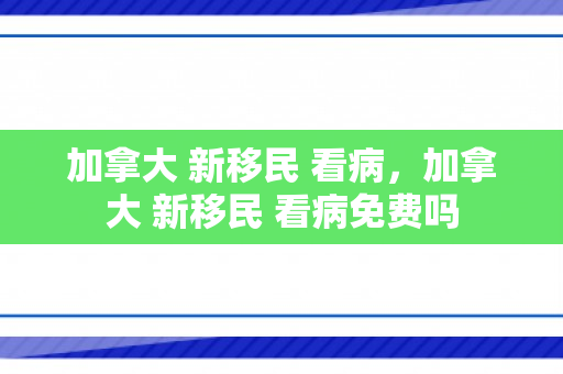 加拿大 新移民 看病，加拿大 新移民 看病免费吗
