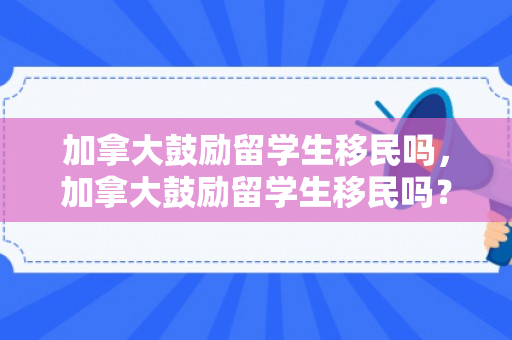 加拿大鼓励留学生移民吗，加拿大鼓励留学生移民吗？——探究加拿大的移民政策与留学生机遇