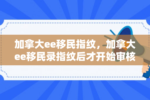 加拿大ee移民指纹，加拿大ee移民录指纹后才开始审核材料吗?