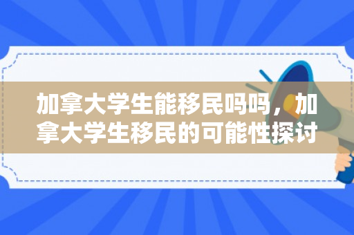 加拿大学生能移民吗吗，加拿大学生移民的可能性探讨