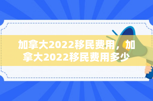 加拿大2022移民费用，加拿大2022移民费用多少
