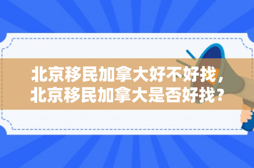 北京移民加拿大好不好找，北京移民加拿大是否好找？全面解读移民之路的机遇与挑战