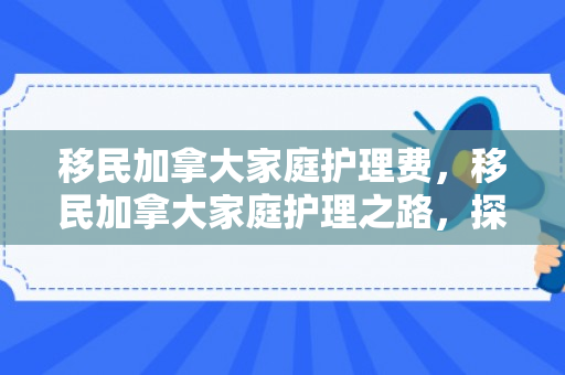 移民加拿大家庭护理费，移民加拿大家庭护理之路，探索家庭护理费的重要性与挑战