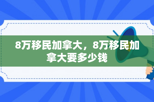 8万移民加拿大，8万移民加拿大要多少钱
