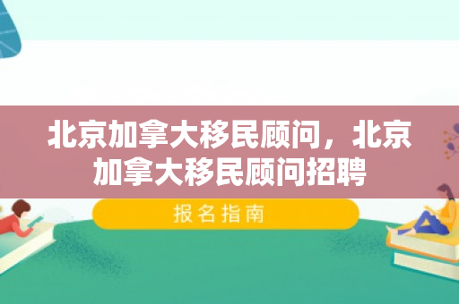 北京加拿大移民顾问，北京加拿大移民顾问招聘