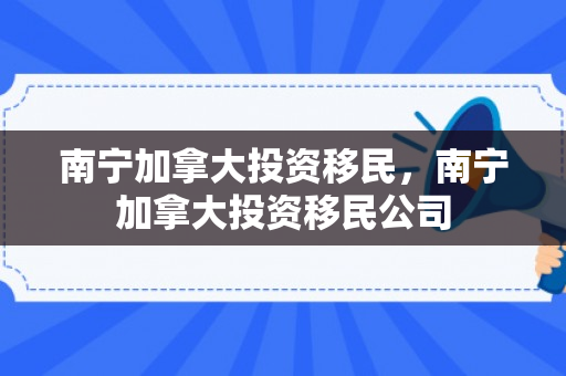 南宁加拿大投资移民，南宁加拿大投资移民公司