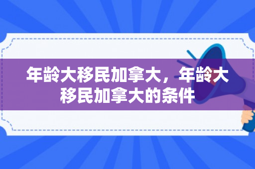 年龄大移民加拿大，年龄大移民加拿大的条件