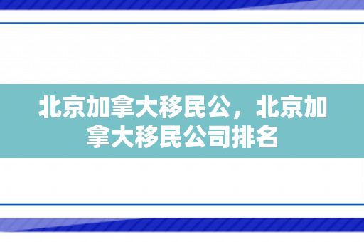 北京加拿大移民公，北京加拿大移民公司排名