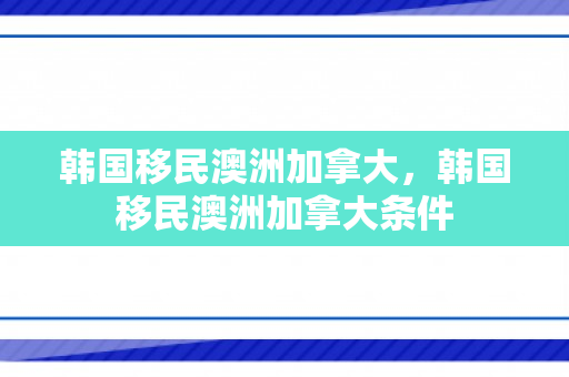 韩国移民澳洲加拿大，韩国移民澳洲加拿大条件