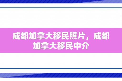 成都加拿大移民照片，成都加拿大移民中介