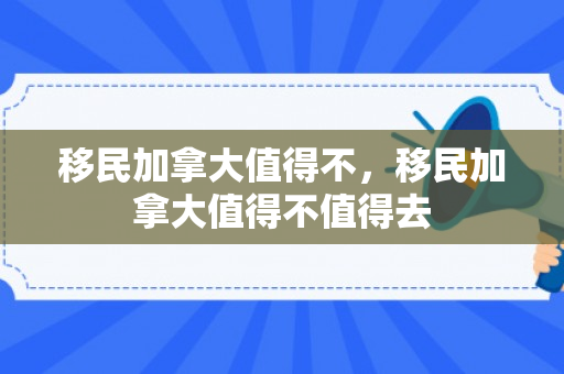 移民加拿大值得不，移民加拿大值得不值得去