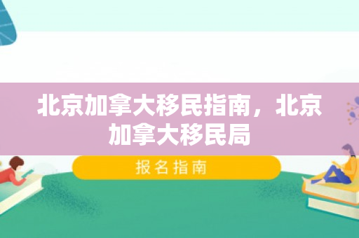 北京加拿大移民指南，北京加拿大移民局