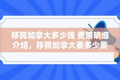 移民加拿大多少钱 费用明细介绍，移民加拿大要多少费用怎么样