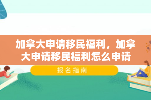 加拿大申请移民福利，加拿大申请移民福利怎么申请