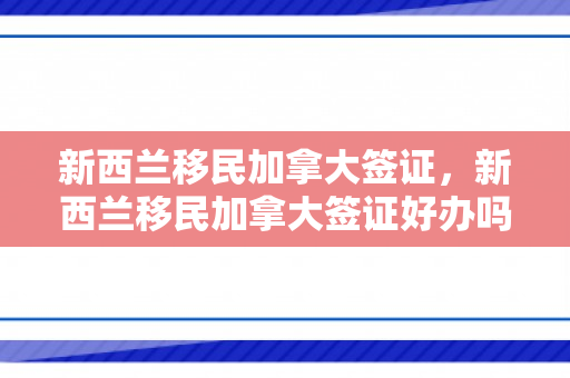 新西兰移民加拿大签证，新西兰移民加拿大签证好办吗