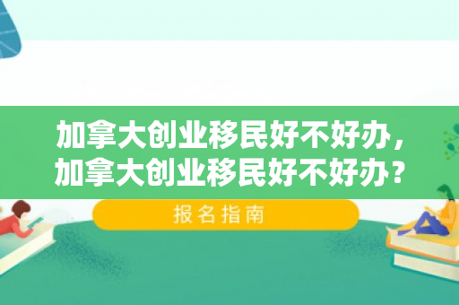 加拿大创业移民好不好办，加拿大创业移民好不好办？全面解读移民之路的机遇与挑战