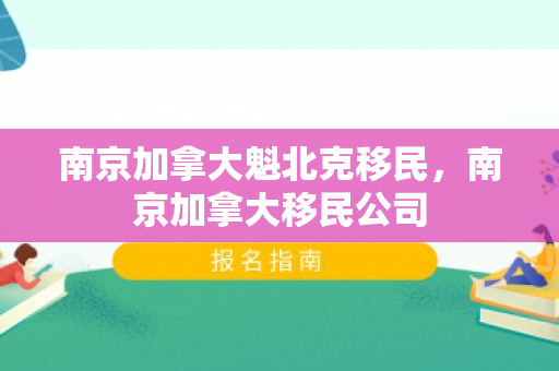 南京加拿大魁北克移民，南京加拿大移民公司