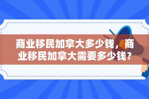 商业移民加拿大多少钱，商业移民加拿大需要多少钱？全面解读移民费用构成