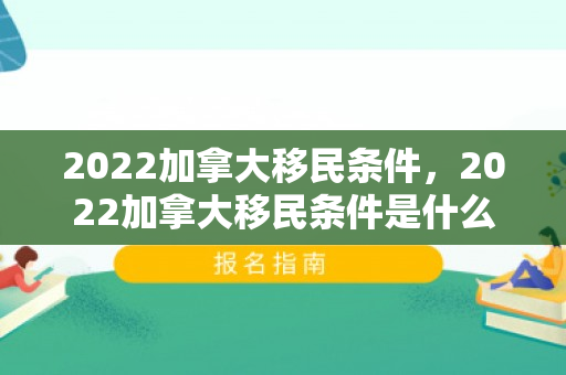 2022加拿大移民条件，2022加拿大移民条件是什么