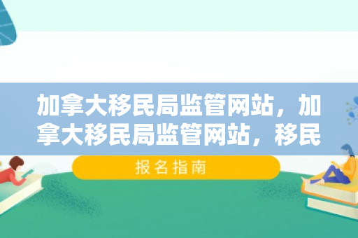加拿大移民局监管网站，加拿大移民局监管网站，移民政策的窗口与监管的基石